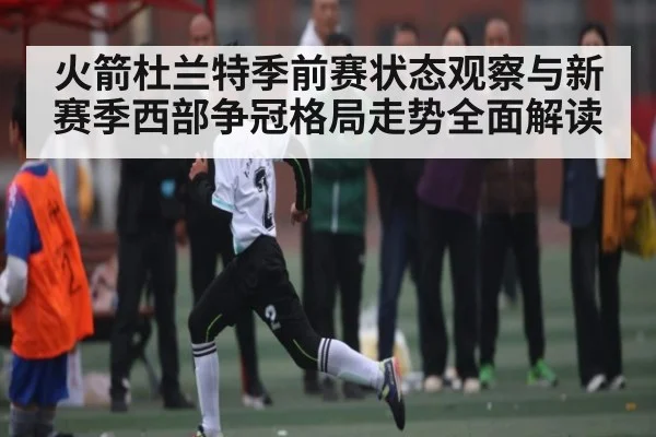 火箭杜兰特季前赛状态观察与新赛季西部争冠格局走势全面解读